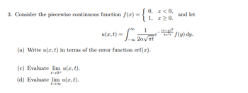 3. Consider the piecewise continuous function f(x) = { 0
1, x ≥ 0.
1
u(x, t) = L x 20 √ Ft
e
(a) Write u(x, t) in terms of the error function erf(x).
(c) Evaluate lim u(x, t).
t→0+
(d) Evaluate lim u(x, t).
and let
40²t f(y) dy.