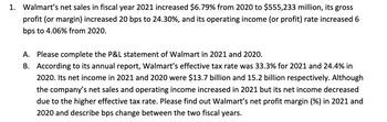 1. Walmart's net sales in fiscal year 2021 increased $6.79% from 2020 to $555,233 million, its gross
profit (or margin) increased 20 bps to 24.30%, and its operating income (or profit) rate increased 6
bps to 4.06% from 2020.
A. Please complete the P&L statement of Walmart in 2021 and 2020.
B. According to its annual report, Walmart's effective tax rate was 33.3% for 2021 and 24.4% in
2020. Its net income in 2021 and 2020 were $13.7 billion and 15.2 billion respectively. Although
the company's net sales and operating income increased in 2021 but its net income decreased
due to the higher effective tax rate. Please find out Walmart's net profit margin (%) in 2021 and
2020 and describe bps change between the two fiscal years.