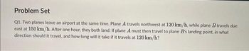 Problem Set
Q1. Two planes leave an airport at the same time. Plane A travels northwest at 120 km/h, while plane B travels due
east at 150 km/h. After one hour, they both land. If plane A must then travel to plane B's landing point, in what
direction should it travel, and how long will it take if it travels at 120 km/h?