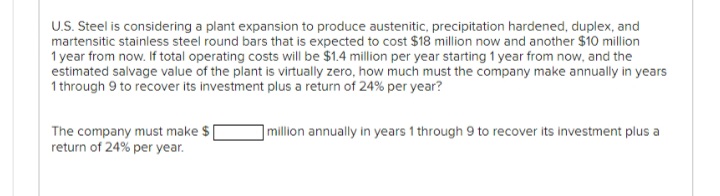 U.S. Steel is considering a plant expansion to produce austenitic, precipitation hardened, duplex, and
martensitic stainless steel round bars that is expected to cost $18 million now and another $10 million
1 year from now. If total operating costs will be $1.4 million per year starting 1 year from now, and the
estimated salvage value of the plant is virtually zero, how much must the company make annually in years
1 through 9 to recover its investment plus a return of 24% per year?
The company must make $
return of 24% per year.
million annually in years 1 through 9 to recover its investment plus a