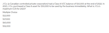 J Co. (a Canadian-controlled private corporation) had a Class 8 UCC balance of $10,000 at the end of 2022. In
2023, J Co. purchased a Class 8 asset for $50,000 to be used by the business immediately. What is J Co.'s
maximum CCA for 2023?
Multiple Choice
$12,000
$17,000
$60,000
$52,000