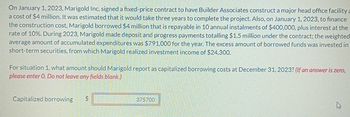 On January 1, 2023, Marigold Inc. signed a fixed-price contract to have Builder Associates construct a major head office facility a
a cost of $4 million. It was estimated that it would take three years to complete the project. Also, on January 1, 2023, to finance
the construction cost, Marigold borrowed $4 million that is repayable in 10 annual instalments of $400,000, plus interest at the
rate of 10%. During 2023, Marigold made deposit and progress payments totalling $1.5 million under the contract; the weighted
average amount of accumulated expenditures was $791,000 for the year. The excess amount of borrowed funds was invested in
short-term securities, from which Marigold realized investment income of $24,300.
For situation 1, what amount should Marigold report as capitalized borrowing costs at December 31, 2023? (If an answer is zero,
please enter O. Do not leave any fields blank.)
Capitalized borrowing
$
375700