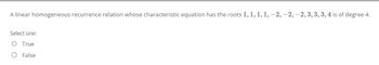 A linear homogeneous recurrence relation whose characteristic equation has the roots 1, 1, 1, 1, -2, -2, -2, 3, 3, 3, 4 is of degree 4.
Select one:
O True
O False