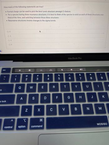 b
How many of the following statements are true?
• Formal charge can be used to pick the best Lewis structure amongst 2 choices.
• For a species having three resonance structures, it is best to think of the species to exist as each of these structures one-
third of the time, and switching between those three structures
Resonance structures involve changes to the sigma bonds.
esc
s lock
02
01
0 3
00
A
control
!
1
Q
A
2
N
W
S
#3
X
E
مه
1
option command
26
D
$
4
*
R
C
LL
F
%
5
K
T
V
MacBook Pro
Y
A
6
G
Y
&
7
H
U
*00
B N
8
J
-
(
9
M
K
MOSISO
C