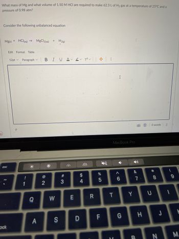 What mass of Mg and what volume of 1.50 M HCI are required to make 62.3 L of H₂ gas at a temperature of 25°C and a
pressure of 0.98 atm?
Consider the following unbalanced equation
Mg(s) + HCl(aq) →
esc
ock
Edit Format Table
12pt Paragraph
!
1
Q
MgCl2(aq) +
A
BIUA 2 T² :
2
H₂(g)
W
#3
E
S4
$
4
R
%
5
D
S
MacBook Pro
T
I
F G
M
A
6
Y
&
7
7.
H
0 words
*
U
8
J
(
1
9
K
BN M