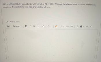 280 mL of 1.08 M CrCl₂ is mixed with with 160 mL of 2.2 M KOH. Write out the balanced molecular, ionic, and net ionic
equations. Then determine what mass of precipitate will form.
Edit Format Table
12pt Paragraph
V
BIU A v T²V |
V
E✓ ✓ To ✓ √x