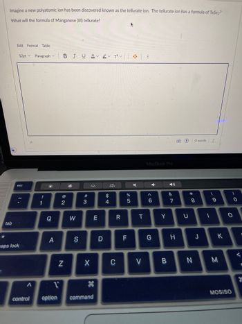 Imagine a new polyatomic ion has been discovered known as the tellurate ion. The tellurate ion has a formula of TeSe₂²-
What will the formula of Manganese (III) tellurate?
tab
Edit Format Table
12pt Paragraph
esc
caps lock
Р
A
control
!
1
B
Q
A
1
option
BIU A✓ ✓ T²V
@
N
2
W
S
#3
X
command
E
D
$
4
C
R
%
5
F
܀
K
T
V
MacBook Pro
4
A
6
G
Y
&
7
H
()
U
*
* 00
0 words
8
B N
J
⠀⠀
(
1
9
K
M
0
MOSISO
0
<