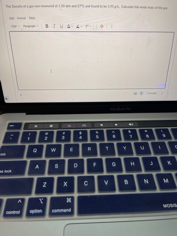 The Density of a gas was measured at 1.50 atm and 27°C and found to be 1.95 g/L. Calculate the molar mass of the gas
tab
Edit Format Table
12pt Paragraph
esc
os lock
Р
A
control
!
1
Q
A
BI U A BVT² V
NO
2
N
I
W
S
#3
X
E
1
option command
D
$
A SA
4
R
C
%
5
FL
܀
T
V
:
MacBook Pro
4
A
6
G
Y
&
B
7
H
G
U
*
O words
8
00
N
J
(
1
9
K
M
C
MOSIS