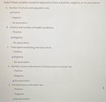 State if these variables would be expected to have a positive, negative, or no association.
A. Number of schools and population size.
o Positive
Negative
No association
B. Income and number of health conditions.
Positive
o Negative
No
association
C. Time spent meditating and stress level.
Positive
o Negative
No association
D. Number of pets and amount of money spent on printer ink.
Positive
Negative
o No association
E. Life expectancy and death rate.
Positive
Negative
o No association