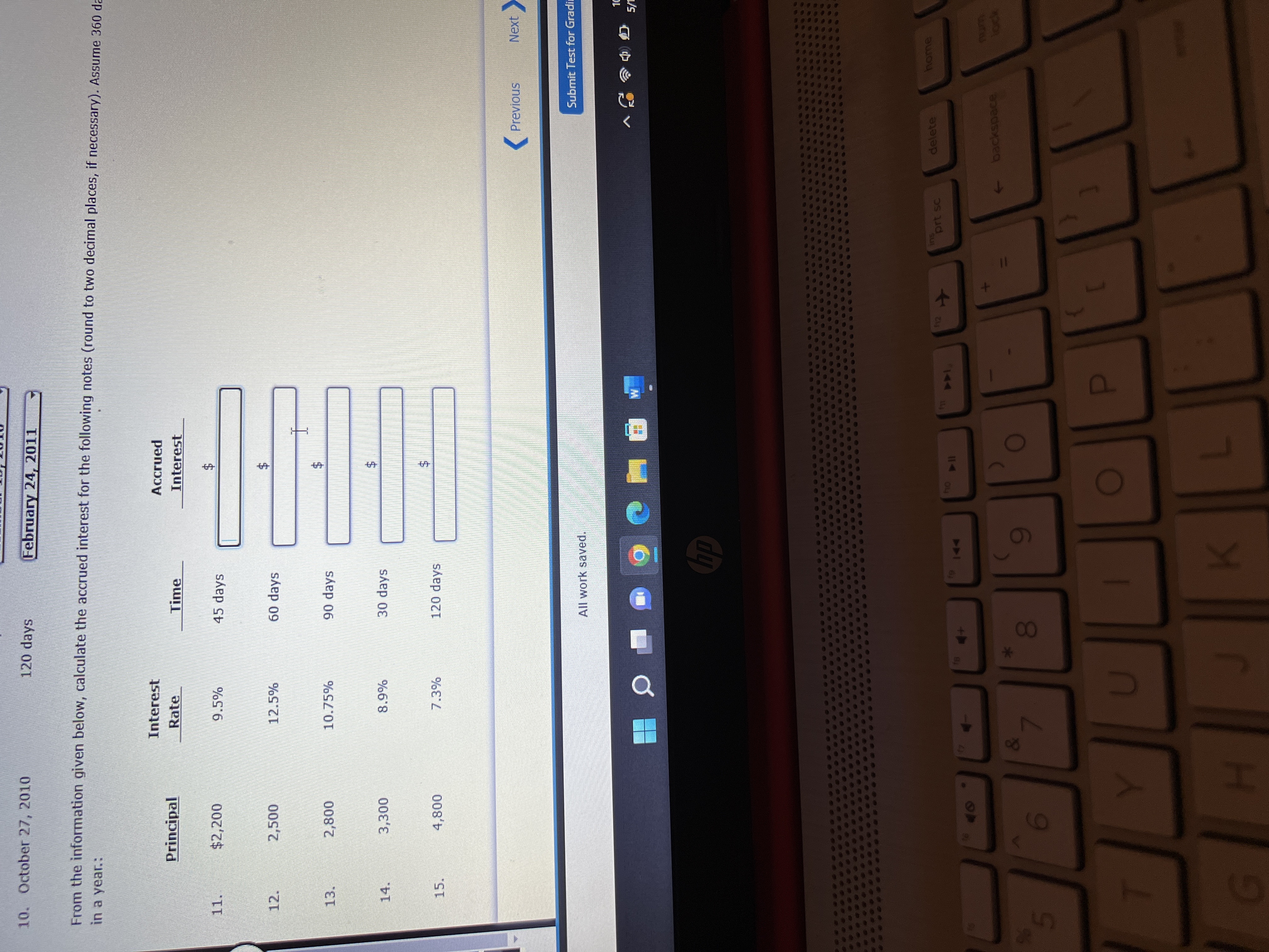 %24
%24
%24
00
10. October 27, 2010
120 days
February 24, 2011
From the information given below, calculate the accrued interest for the following notes (round to two decimal places, if necessary). Assume 360 da
in a year.:
Interest
Accrued
Principal
Rate
Time
Interest
11.
$2,200
9.5%
45 days
12.
2,500
12.5%
60 days
10.75%
90 days
3.
30 days
24
14.
15.
120 days
Previous
Next
Submit Test for Gradi
All work saved.
dp
delete
home
prt sc
144
114 04
backspace
6
5.
D.
