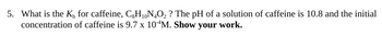 5. What is the K, for caffeine, CgH₁0N₂O₂ ? The pH of a solution of caffeine is 10.8 and the initial
concentration of caffeine is 9.7 x 10 M. Show your work.