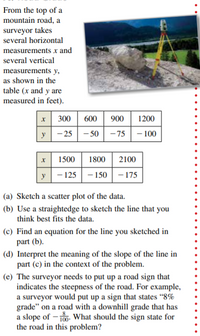 From the top of a
mountain road, a
surveyor takes
several horizontal
measurements x and
several vertical
measurements y,
as shown in the
table (x and y are
measured in feet).
300
600
900
1200
y
- 25 - 50
- 75 - 100
1500
1800
2100
y - 125 - 150 | – 175
(a) Sketch a scatter plot of the data.
(b) Use a straightedge to sketch the line that you
think best fits the data.
(c) Find an equation for the line you sketched in
part (b).
(d) Interpret the meaning of the slope of the line in
part (c) in the context of the problem.
(e) The surveyor needs to put up a road sign that
indicates the steepness of the road. For example,
a surveyor would put up a sign that states "8%
grade" on a road with a downhill grade that has
a slope of – 10. What should the sign state for
the road in this problem?
