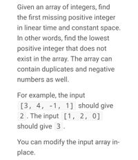 Given an array of integers, find
the first missing positive integer
in linear time and constant space.
In other words, find the lowest
positive integer that does not
exist in the array. The array can
contain duplicates and negative
numbers as well.
For example, the input
[3, 4, -1, 1] should give
2. The input [1, 2, 0]
should give 3 .
You can modify the input array in-
place.
