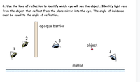 8. Use the laws of reflection to identify which eye will see the object. Identify light rays
from the object that reflect from the plane mirror into the eye. The angle of incidence
must be equal to the angle of reflection.
opaque barrier
2
3
object
4
mirror
