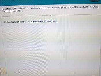 Suppose a five-year, $1,000 bond with annual coupons has a price of $901.88 and a yield to maturity of 5.7%. What is
the bond's coupon rate?
The bond's coupon rate is %. (Round to three decimal places.)
Lis