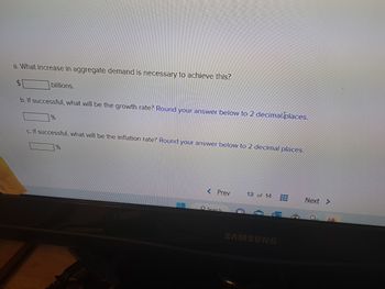 a. What increase in aggregate demand is necessary to achieve this?
billions.
b. If successful, what will be the growth rate? Round your answer below to 2 decimal places.
%%
If successful, what will be the inflation rate? Round your answer below to 2 decimal places.
Search
w
13 of 14
SAMSUNG
www
www.
Next
E