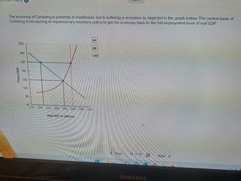 BA100
The economy of Carlsberg is presently in equilibrium, but is suffering a recession as depicted in the graph below. The central bank of
Carlsberg is introducing an expansionary monetary policy to get the economy back to the full-employment level of real GDP.
200
Price index
180
160
140
120
100
80
AS
60
270 290 310 330 350 370 390 410
Real GDP (in billions)
TH
AD
LAS
< Prev
Search
13 of 14
www
HH
SAMSUNG
Next >