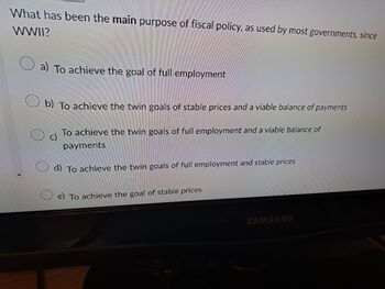 What has been the main purpose of fiscal policy, as used by most governments, since
WWII?
a) To achieve the goal of full employment
b) To achieve the twin goals of stable prices and a viable balance of payments
c)
To achieve the twin goals of full employment and a viable balance of
payments
d) To achieve the twin goals of full employment and stable prices
e) To achieve the goal of stable prices
SAMSUNG