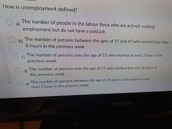 How is unemployment defined?
a)
The number of people in the labour force who are actively seeking
employment but do not have a paid job
b)
The number of persons between the ages of 15 and 65 who worked less than
8 hours in the previous week
The number of persons over the age of 15 who worked at least 1 hour in the
previous week
d)
The number of persons over the age of 15 who worked less than 8 hours in
the previous week
The number of persons between the age of 15 and 65 who worked more
than 1 hour in the previous week
SAMSUNG