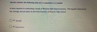 Identify whether the following data set is a population or a sample.
A news reporter is conducting a study of Phoenix High School teachers. The reporter determined
the average annual salary of all of the teachers at Phoenix High School.
a) Sample
b) Population
