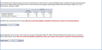 The following three defense stocks are to be combined into a stock index in January 2019 (perhaps a portfolio manager believes these
stocks are an appropriate benchmark for his or her performance). Suppose that Douglas McDonnell shareholders approve a 2-for-1
stock split on January 1, 2020.
Douglas McDonnell
Dynamics General
International Rockwell
New divisor
2.198
Rate of return
Shares
(millions)
345
450
310
1/1/19
$ 94
66
95
What is the new divisor for the index? (Do not round intermediate calculations. Round your answer to 3 decimal places.)
18.70 %
Price
1/1/20
$ 97
61
84
1/1/21
$109
75
101
b. Calculate the rate of return on the index for the year ending December 31, 2020, if Douglas McDonnell's share price on January 1,
2021, is $34.50 per share. (Do not round intermediate calculations. Enter your answer as a percent rounded to 2 decimal places.)