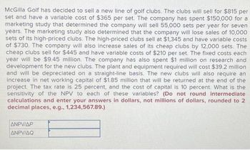 McGilla Golf has decided to sell a new line of golf clubs. The clubs will sell for $815 per
set and have a variable cost of $365 per set. The company has spent $150,000 for a
marketing study that determined the company will sell 55,000 sets per year for seven
years. The marketing study also determined that the company will lose sales of 10,000
sets of its high-priced clubs. The high-priced clubs sell at $1,345 and have variable costs
of $730. The company will also increase sales of its cheap clubs by 12,000 sets. The
cheap clubs sell for $445 and have variable costs of $210 per set. The fixed costs each
year will be $9.45 million. The company has also spent $1 million on research and
development for the new clubs. The plant and equipment required will cost $39.2 million
and will be depreciated on a straight-line basis. The new clubs will also require an
increase in net working capital of $1.85 million that will be returned at the end of the
project. The tax rate is 25 percent, and the cost of capital is 10 percent. What is the
sensitivity of the NPV to each of these variables? (Do not round intermediate
calculations and enter your answers in dollars, not millions of dollars, rounded to 2
decimal places, e.g., 1,234,567.89.)
ANPVIAP
ANPVIAQ