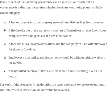 Classify each of the following occurrences as an incident or disaster. If an
occurrence is a disaster, determine whether business continuity plans would be
called into play.
a. A hacker breaks into the company network and deletes files from a server.
b. A fire breaks out in the storeroom and sets off sprinklers on that floor. Some
computers are damaged, but the fire is contained.
c. A tornado hits a local power station, and the company will be without power
for three to five days.
d. Employees go on strike, and the company could be without critical workers
for weeks.
e. A disgruntled employee takes a critical server home, sneaking it out after
hours.
For each of the scenarios (a-e), describe the steps necessary to restore operations.
Indicate whether law enforcement would be involved.