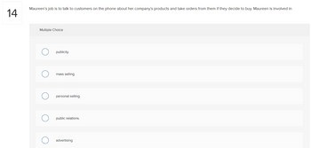 14
Maureen's job is to talk to customers on the phone about her company's products and take orders from them if they decide to buy. Maureen is involved in
Multiple Choice
publicity.
mass selling.
personal selling.
public relations.
advertising.
