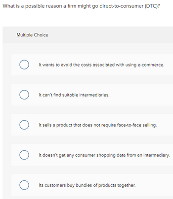 What is a possible reason a firm might go direct-to-consumer (DTC)?
Multiple Choice
о
O
о
о
о
It wants to avoid the costs associated with using e-commerce.
It can't find suitable intermediaries.
It sells a product that does not require face-to-face selling.
It doesn't get any consumer shopping data from an intermediary.
Its customers buy bundles of products together.