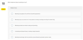 18
Skipped
Which statement about marketing is true?
Multiple Choice
Marketing only applies to for-profit (not nonprofit) organizations.
Marketing only occurs when two or more parties are willing to exchange one thing for another thing.
Marketing activities are limited to selling and advertising.
A marketing exchange focuses on making a single transaction.
Marketing should begin with the production process followed by potential customer needs.