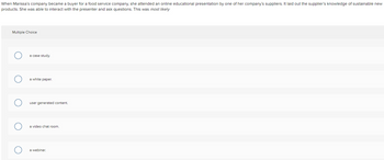 When Marissa's company became a buyer for a food service company, she attended an online educational presentation by one of her company's suppliers. It laid out the supplier's knowledge of sustainable new
products. She was able to interact with the presenter and ask questions. This was most likely
Multiple Choice
a case study.
a white paper.
user generated content.
a video chat room.
a webinar.