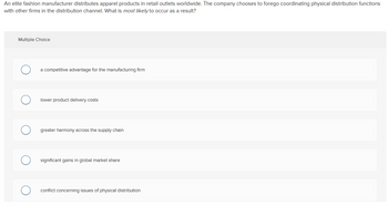 **Scenario:**

An elite fashion manufacturer distributes apparel products in retail outlets worldwide. The company chooses to forego coordinating physical distribution functions with other firms in the distribution channel. What is most likely to occur as a result?

**Multiple Choice Options:**

- ○ A competitive advantage for the manufacturing firm
- ○ Lower product delivery costs
- ○ Greater harmony across the supply chain
- ○ Significant gains in global market share
- ○ Conflict concerning issues of physical distribution