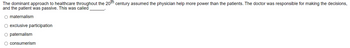 The dominant approach to healthcare throughout the 20th century assumed the physician help more power than the patients. The doctor was responsible for making the decisions,
and the patient was passive. This was called
maternalism
O exclusive participation.
○ paternalism
consumerism