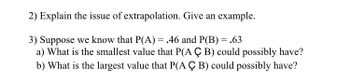 2) Explain the issue of extrapolation. Give an example.
3) Suppose we know that P(A) = .46 and P(B) = .63
a) What is the smallest value that P(A Ç B) could possibly have?
b) What is the largest value that P(A Ç B) could possibly have?
