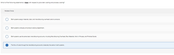 Which of the following statements is false with respect to job-order costing and process costing?
Multiple Choice
Both systems assign materials, labor, and manufacturing overhead costs products.
Both systems compute unit product costs by department.
Both systems use the same basic manufacturing accounts, including Manufacturing Overhead, Raw Materials, Work In Process, and Finished Goods.
The flow of costs through the manufacturing accounts is basically the same in both systems.