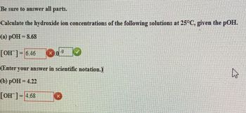 Be sure to answer all parts.
Calculate the hydroxide ion concentrations of the following solutions at 25°C, given the pOH.
(a) pOH = 8.68
[OH] = 6.46
-9
(Enter your answer in scientific notation.)
(b) pOH = 4.22
[OH] = 4.68