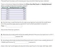 The Ipod Touch has been out for several years now and a lot of data has been collected.
There is a functional relationship between the Price of an IPod Touch and Weekly Demand.
Below is a table of data that have been collected
Price P ($) Weekly Demand S (1,000s)
150
207
170
208
190
192
210
190
230
185
250
169
A.. Find the linear model that best fits this data using regression and enter the model below
(for entry round the slope value to nearest 0.01 and constant parameter to nearest 1)
T(p) =
Now answer these two questions:
B.. What does the model predict will be the weekly demand if the price of an ipod touch is $191 ?
(nearest 100)
C.. According to the model at what should the price be set in order to have a weekly demand of
194,800 ipod Touches? $
(nearest $1)
Note: In the "real" world Apple sold about 20 million Ipod Touch's from Sept. 2007-Sept. 2009
