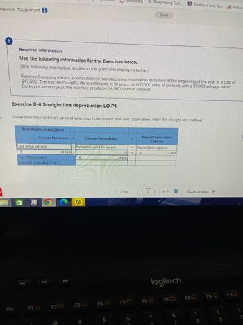 mework Assignment i
es
C
CON
Required information
Use the following information for the Exercises below.
[The following information applies to the questions displayed below.]
Exercise 8-4 Straight-line depreciation LO P1
Esc
Straight-Line Depreciation
Ramirez Company installs a computerized manufacturing machine in its factory at the beginning of the year at a cost of
$47,500. The machine's useful life is estimated at 10 years, or 405,000 units of product, with a $7,000 salvage value.
During its second year, the machine produces 34,500 units of product.
Determine the machine's second-year depreciation and year end book value under the straight-line method.
Choose Numerator: /
Cost minus salvage
$
Year 2 Depreciation
Year end book value (Year 2)
F1
F2
40,500/
Estimated useful life (years)
$
✔
F3
Choose Denominator:
#
Dashboard
F4J
10
4,050
Prev.
F5
%
=
=
E
Paraphrasing Tool ....
Annual Depreciation
Expense
1
Depreciation expense
$
Saved
S
2 3
F6 G
A
C
logitech
4,050
of 9
F7
&
Excelsior Career De... Nationw
7
Score.answer >
F8
*
8
F9
(
9
F10
C