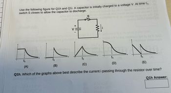 Use the following figure for Q1h and Q1i. A capacitor is initially charged to a voltage V. At time t₁,
switch S closes to allow the capacitor to discharge.
US
Inco priw
V
+
Nonefor
1m,
to eis 21012
ho total
(D)
t₁ (0)
(B)
(A)
(C)
Q1h. Which of the graphs above best describe the current i passing through the resistor over time?
Q1h Answer: