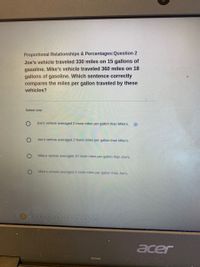 Proportional Relationships & Percentages:Question 2
Joe's vehicle traveled 330 miles on 15 gallons of
gasoline. Mike's vehicle traveled 360 miles on 18
gallons of gasoline. Which sentence correctly
compares the miles per gallon traveled by these
vehicles?
Select one:
Joe's vehicle averaged 2 more miles per gallon than Mike's.
Joe's vehicle averaged 2 fewer miles per gallon than Mike's.
Mike's vehicle averaged 10 more miles per gallon than Joe's.
Mike's vehicle averaged 3 more miles per gallon than Joe's.
acer
