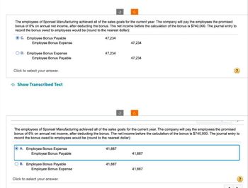The employees of Sponsel Manufacturing achieved all of the sales goals for the current year. The company will pay the employees the promised
bonus of 6% on annual net income, after deducting the bonus. The net income before the calculation of the bonus is $740,000. The journal entry to
record the bonus owed to employees would be (round to the nearest dollar):
C. Employee Bonus Payable
Employee Bonus Expense
47,234
47,234
OD. Employee Bonus Expense
Employee Bonus Payable
47,234
47,234
Click to select your answer.
Show Transcribed Text
?
The employees of Sponsel Manufacturing achieved all of the sales goals for the current year. The company will pay the employees the promised
bonus of 6% on annual net income, after deducting the bonus. The net income before the calculation of the bonus is $740,000. The journal entry to
record the bonus owed to employees would be (round to the nearest dollar):
A. Employee Bonus Expense
Employee Bonus Payable
41,887
41,887
B. Employee Bonus Payable
Employee Bonus Expense
41,887
41,887
Click to select your answer.
?