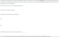 A simple random sample of 36 St Bernard dog weights yields a sample mean of 193 pounds. It is known that the standard deviation of the
population of all St Bernard dog weights is 18 pounds. Suppose you suspect that an average St Bernard dog weighs less than 200 pounds
and decide to test this hypothesis.
For this study set-up, answer the following questions.
a) Write out the research question.
b) Write the null and alternative hypotheses
Ho:
На:
c) Decide what significance level you will work with.
d) What type of data will you collect for this study? (Hint: think about what sampling technique and statistic are used)
