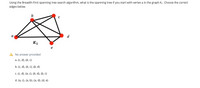 Using the Breadth-First spanning tree search algorithm, what is the spanning tree if you start with vertex a in the graph K1. Choose the correct
edges below.
b
d
K1
No answer provided
a. {c, d), {b, c}
b. {c, d), {b, c}, {b, d}
c. {C, d}, {a, C}, {b, d), {b, c}
d. {a, c}, {a, b}, {a, d}, {d, e}
