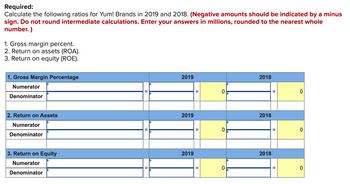 **Required:**

Calculate the following ratios for Yum! Brands in 2019 and 2018. (Negative amounts should be indicated by a minus sign. Do not round intermediate calculations. Enter your answers in millions, rounded to the nearest whole number.)

1. Gross margin percent.
2. Return on assets (ROA).
3. Return on equity (ROE).

---

### 1. Gross Margin Percentage
**2019**

- Numerator: __________
- Denominator: __________
- Calculation: __________ = **0**

**2018**

- Numerator: __________
- Denominator: __________
- Calculation: __________ = **0**

---

### 2. Return on Assets (ROA)
**2019**

- Numerator: __________
- Denominator: __________
- Calculation: __________ = **0**

**2018**

- Numerator: __________
- Denominator: __________
- Calculation: __________ = **0**

---

### 3. Return on Equity (ROE)
**2019**

- Numerator: __________
- Denominator: __________
- Calculation: __________ = **0**

**2018**

- Numerator: __________
- Denominator: __________
- Calculation: __________ = **0**

---

The table is designed to help calculate these financial ratios by filling in the blanks for the numerators and denominators for the years 2019 and 2018. The results are to be rounded to the nearest whole million and should clearly indicate negative numbers where applicable.