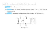 Part II: Three problems, worth 80 points. Clearly show your work!
1.
Refer to the circuit below.
(a)
Show that the total equivalent capacitance between A and B is 2.5 µF. Draw all
cquivalent circuits.
(Ь)
If the potential difference between A and B is 60 V, find the charge on C1.
C - 10 µF
C2=5 µF
C, =4 uF
C4= 10 µF
Cs - 15 µF
C2
Cs
FIG. 4: Problem 1.
