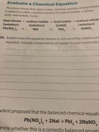 The photo shows that when a clear, colorless solution of lead nitrate
Evaluate a Chemical Equation
Is added to a clear, coloriess solution of sodium iodide, a yellow
solid, lead iodide, forms.
Tead nitrate + sodium iodide> lead jodide + sodium nitrat
(solution)
Pb(NO,),
(solution)
NaNO,
(solution)
(solid)
+]
Nal
->
Pbl,
26. Explain how the equation shown is not currently a balanced
equation. Include conservation of matter in your explanatio
NoT
udent proposed that the balanced chemical equati
Pb(NO,), + 2Nal > Pbl, + 2NANO,
mine whether this is a correctly balanced equatio
