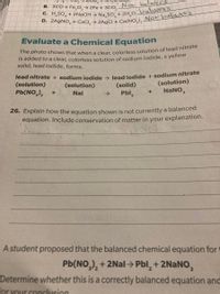 B. 3CO+Fe,O,→ 2Fe + 3CO, Not balanced
SO, + 2NaOH → Na SO+ 2H O balunred
Evaluate a Chemical Equation
The photo shows that when a clear colorless solution of lead nitrate
Is added to a clear, colorless solution of sodium iodide, a yelloW
solid, lead iodide, forms.
lead nitrate + sodium jodide > lead jodide + sodium nitrate
(solution)
Pb(NO,),
(solution)
NaNO,
(solution)
(solid)
Nal
->
Pbl,
26. Explain how the equation shown is not currently a balanced
equation. Include conservation of matter in your explanation.
A student proposed that the balanced chemical equation for t
Pb(NO,), + 2Nal > Pbl, + 2NaNO,
Determine whether this is a correctly balanced equation and
for your concluusion
