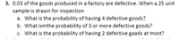 3. 0.03 of the goods produced in a factory are defective. When a 25 unit
sample is drawn for inspection
a. What is the probability of having 4 defective goods?
b. What ismthe probability of 3 or more defective goods?
c. What is the probability of having 2 defective gaads at most?
