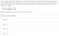 Suppose a golfer claims that her drive distance is more than 162 meters, on average. Several of her friends do not believe
her, so the golfer decides to do a hypothesis test, at a 1% significance level, to persuade them. She hits 13 drives. The mean
distance of the sample drives is 187 meters. The golfer knows from experience that the standard deviation for her drive
distance is 21 meters.
• Họ: µ = 162; Hạ:µ > 162
• a = 0.01 (significance level)
What is the test statistic (z-score) of this one-mean hypothesis test?
Select the correct answer below:
* 4.29
* 4.12
* -4.29
* -4.12
