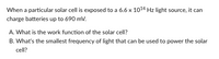 When a particular solar cell is exposed to a 6.6 x 1014 Hz light source, it can
charge batteries up to 690 mv.
A. What is the work function of the solar cell?
B. What's the smallest frequency of light that can be used to power the solar
cell?
